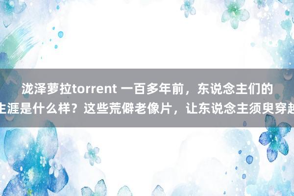 泷泽萝拉torrent 一百多年前，东说念主们的生涯是什么样？这些荒僻老像片，让东说念主须臾穿越