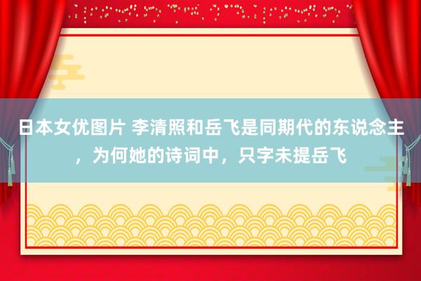 日本女优图片 李清照和岳飞是同期代的东说念主，为何她的诗词中，只字未提岳飞