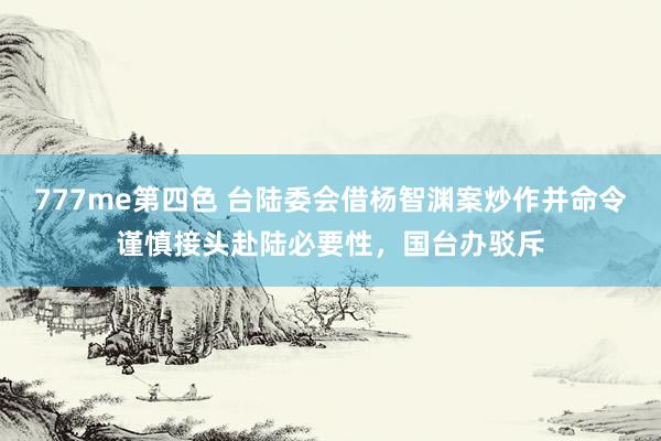 777me第四色 台陆委会借杨智渊案炒作并命令谨慎接头赴陆必要性，国台办驳斥