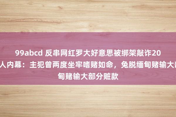 99abcd 反串网红罗大好意思被绑架敲诈200万后杀人内幕：主犯曾两度坐牢嗜赌如命，兔脱缅甸赌输大部分赃款