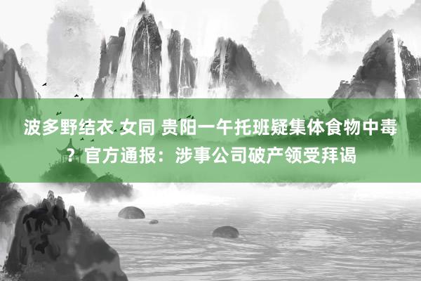 波多野结衣 女同 贵阳一午托班疑集体食物中毒？官方通报：涉事公司破产领受拜谒