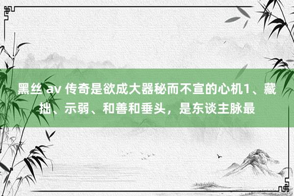 黑丝 av 传奇是欲成大器秘而不宣的心机1、藏拙、示弱、和善和垂头，是东谈主脉最