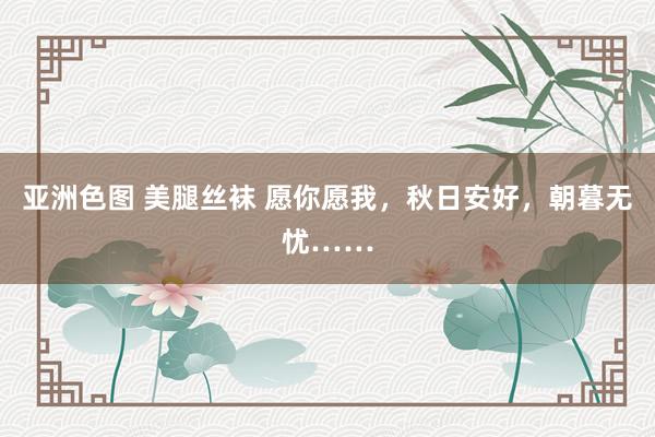 亚洲色图 美腿丝袜 愿你愿我，秋日安好，朝暮无忧……