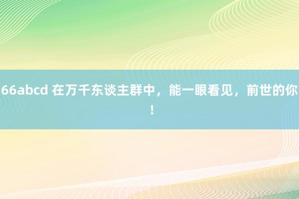 66abcd 在万千东谈主群中，能一眼看见，前世的你 ！