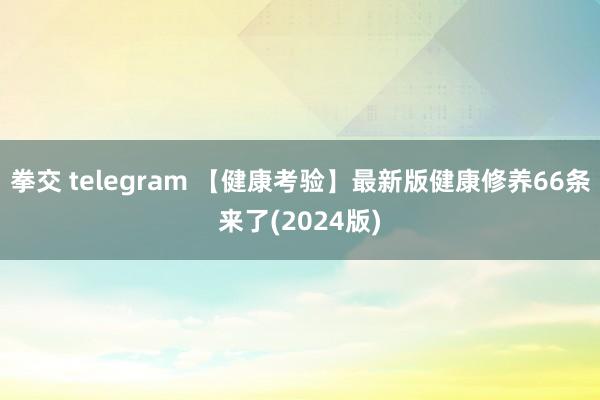 拳交 telegram 【健康考验】最新版健康修养66条来了(2024版)