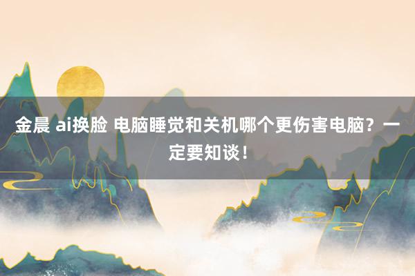 金晨 ai换脸 电脑睡觉和关机哪个更伤害电脑？一定要知谈！