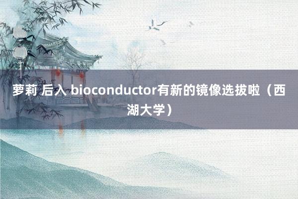 萝莉 后入 bioconductor有新的镜像选拔啦（西湖大学）