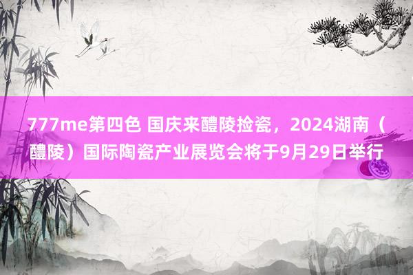 777me第四色 国庆来醴陵捡瓷，2024湖南（醴陵）国际陶瓷产业展览会将于9月29日举行