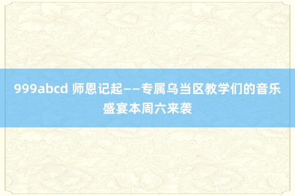 999abcd 师恩记起——专属乌当区教学们的音乐盛宴本周六来袭