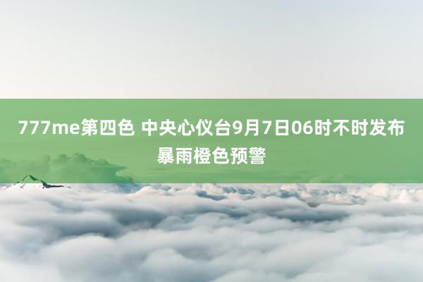 777me第四色 中央心仪台9月7日06时不时发布暴雨橙色预警