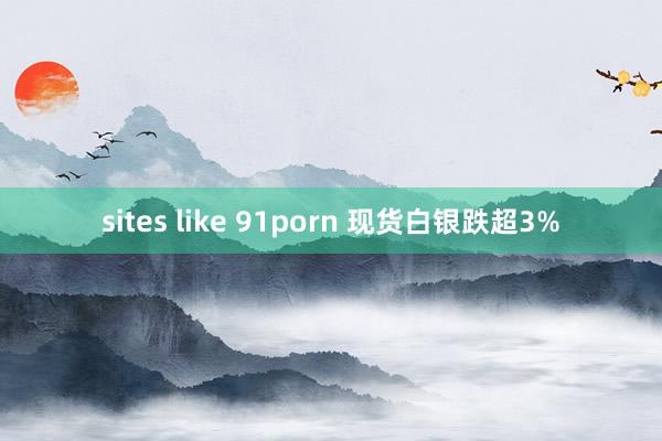 sites like 91porn 现货白银跌超3%