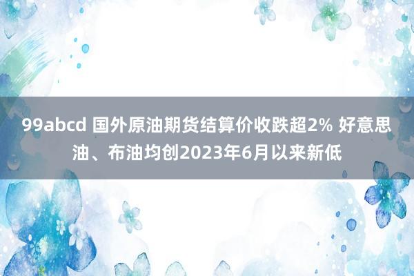 99abcd 国外原油期货结算价收跌超2% 好意思油、布油均创2023年6月以来新低