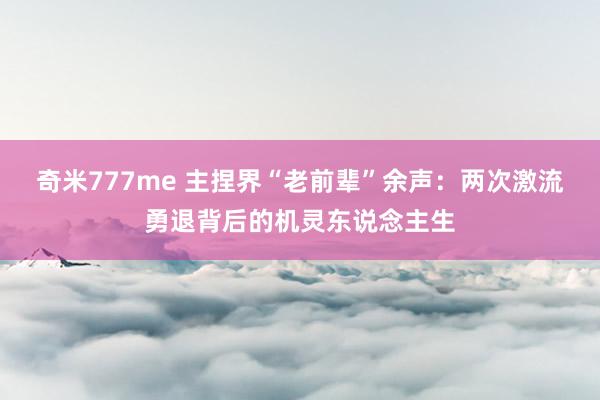 奇米777me 主捏界“老前辈”余声：两次激流勇退背后的机灵东说念主生