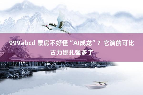 999abcd 票房不好怪“AI成龙”？它演的可比古力娜扎强多了