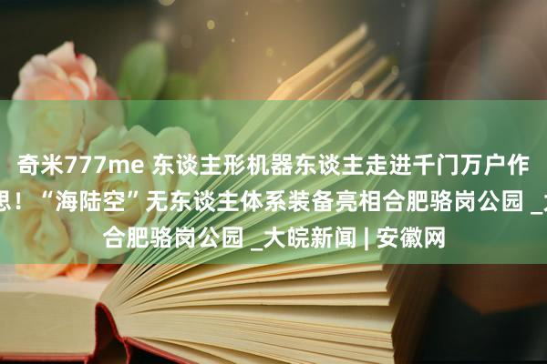 奇米777me 东谈主形机器东谈主走进千门万户作念家务不再是空思！“海陆空”无东谈主体系装备亮相合肥骆岗公园 _大皖新闻 | 安徽网