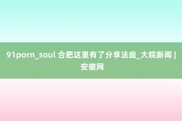 91porn_soul 合肥这里有了分享法庭_大皖新闻 | 安徽网