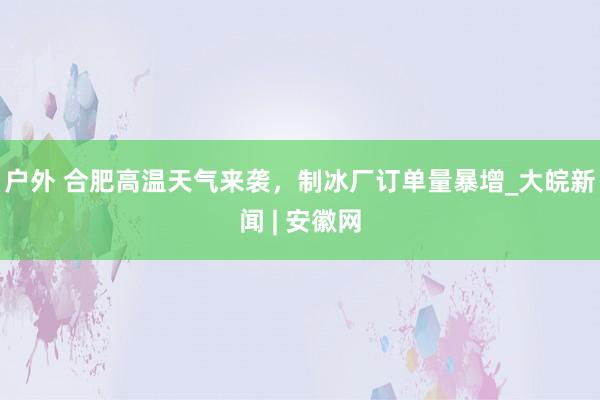 户外 合肥高温天气来袭，制冰厂订单量暴增_大皖新闻 | 安徽网