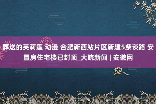 葬送的芙莉莲 动漫 合肥新西站片区新建5条谈路 安置房住宅楼已封顶_大皖新闻 | 安徽网