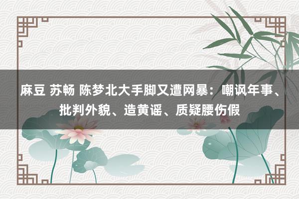 麻豆 苏畅 陈梦北大手脚又遭网暴：嘲讽年事、批判外貌、造黄谣、质疑腰伤假