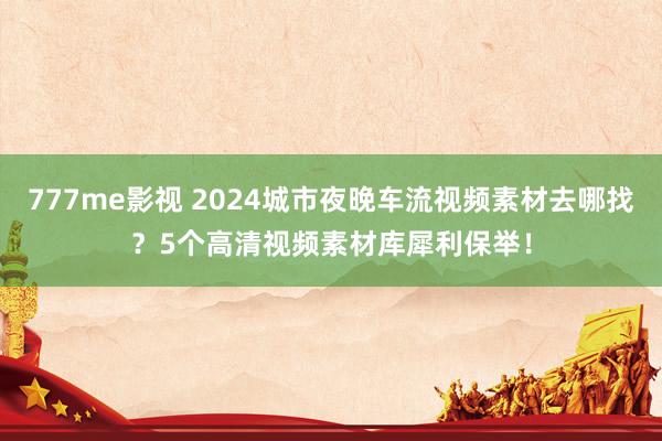 777me影视 2024城市夜晚车流视频素材去哪找？5个高清视频素材库犀利保举！