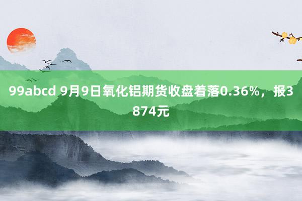 99abcd 9月9日氧化铝期货收盘着落0.36%，报3874元