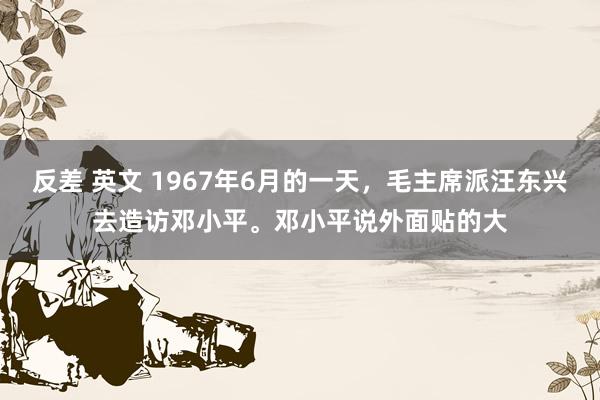 反差 英文 1967年6月的一天，毛主席派汪东兴去造访邓小平。邓小平说外面贴的大