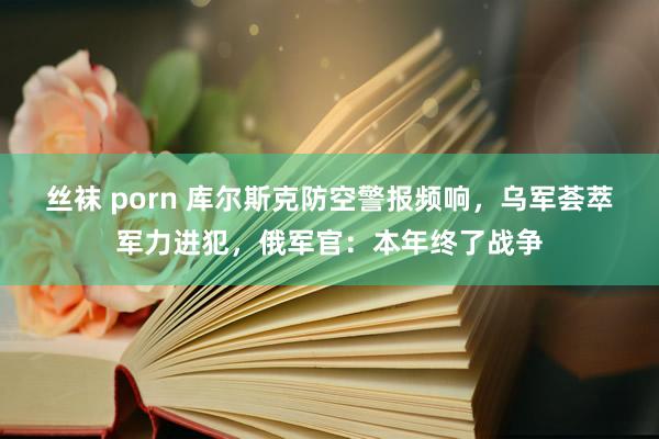 丝袜 porn 库尔斯克防空警报频响，乌军荟萃军力进犯，俄军官：本年终了战争