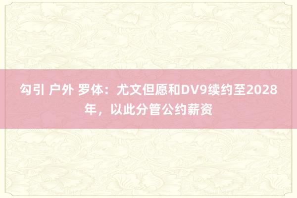 勾引 户外 罗体：尤文但愿和DV9续约至2028年，以此分管公约薪资