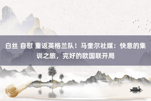 白丝 自慰 重返英格兰队！马奎尔社媒：快意的集训之旅，完好的欧国联开局