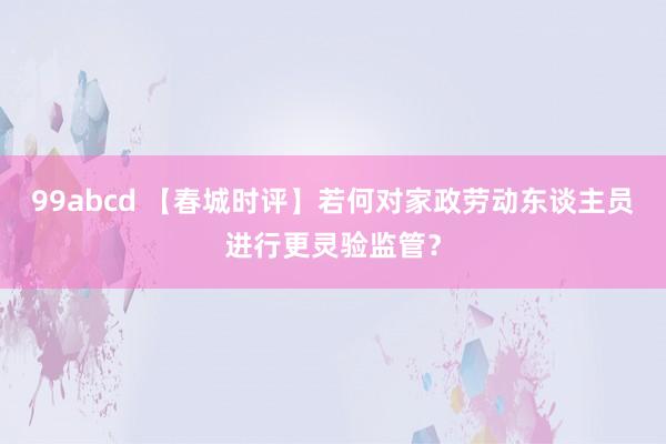 99abcd 【春城时评】若何对家政劳动东谈主员进行更灵验监管？