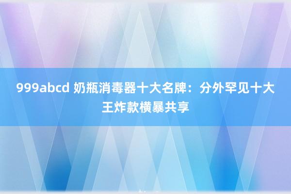 999abcd 奶瓶消毒器十大名牌：分外罕见十大王炸款横暴共享