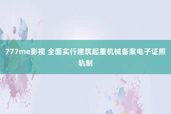 777me影视 全面实行建筑起重机械备案电子证照轨制