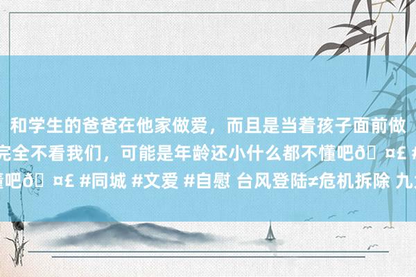 和学生的爸爸在他家做爱，而且是当着孩子面前做爱，太刺激了，孩子完全不看我们，可能是年龄还小什么都不懂吧🤣 #同城 #文爱 #自慰 台风登陆≠危机拆除 九大重点要铭刻