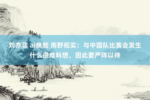 刘亦菲 ai换脸 南野拓实：与中国队比赛会发生什么很难料想，因此要严阵以待