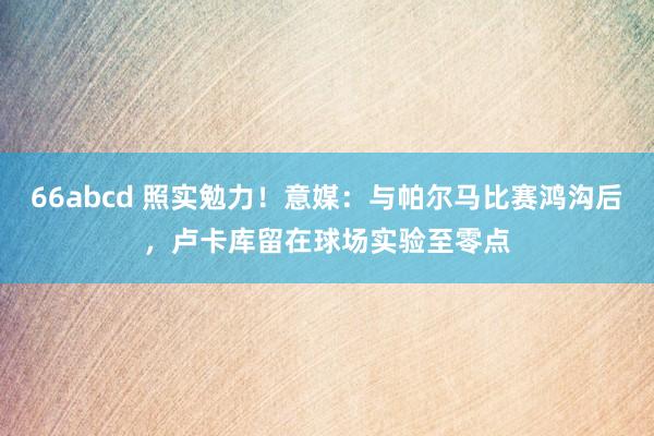 66abcd 照实勉力！意媒：与帕尔马比赛鸿沟后，卢卡库留在球场实验至零点