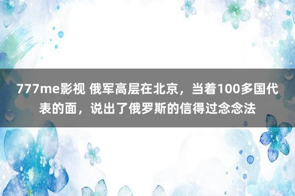 777me影视 俄军高层在北京，当着100多国代表的面，说出了俄罗斯的信得过念念法