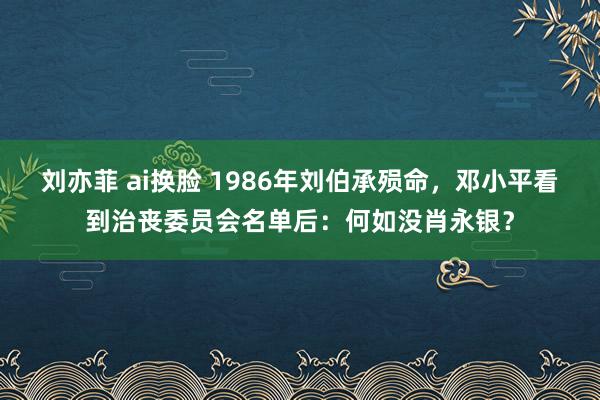 刘亦菲 ai换脸 1986年刘伯承殒命，邓小平看到治丧委员会名单后：何如没肖永银？