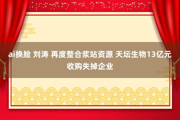 ai换脸 刘涛 再度整合浆站资源 天坛生物13亿元收购失掉企业