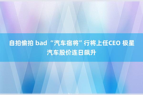 自拍偷拍 bad “汽车宿将”行将上任CEO 极星汽车股价连日飙升