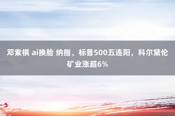 邓紫棋 ai换脸 纳指、标普500五连阳，科尔黛伦矿业涨超6%