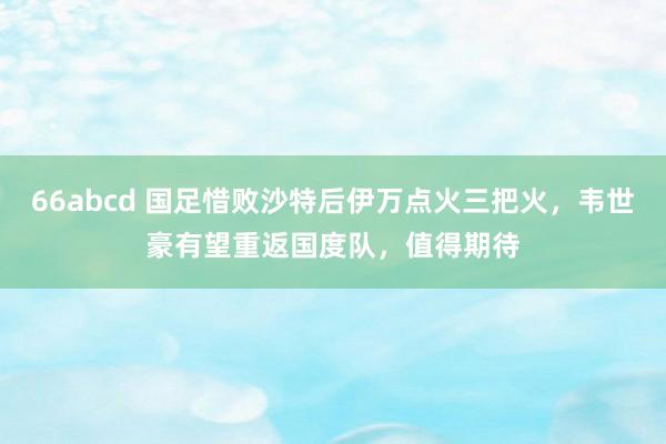 66abcd 国足惜败沙特后伊万点火三把火，韦世豪有望重返国度队，值得期待