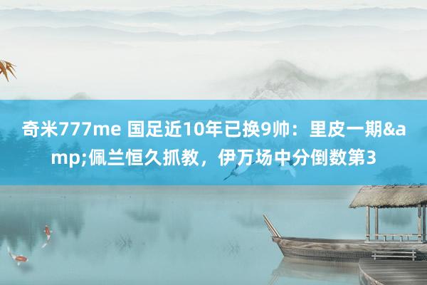 奇米777me 国足近10年已换9帅：里皮一期&佩兰恒久抓教，伊万场中分倒数第3