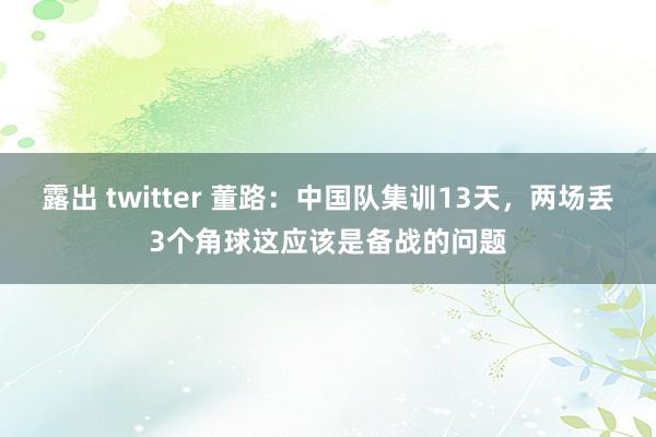 露出 twitter 董路：中国队集训13天，两场丢3个角球这应该是备战的问题