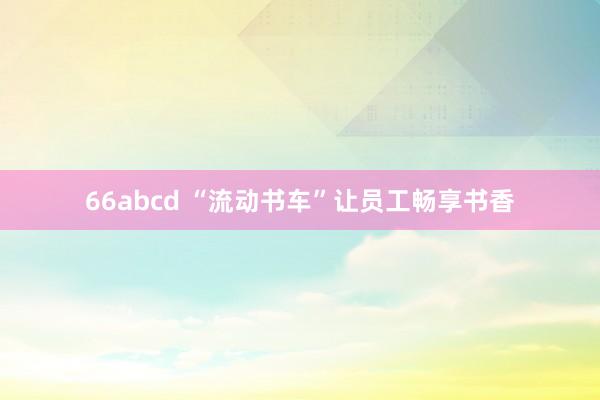 66abcd “流动书车”让员工畅享书香