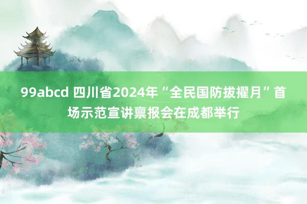 99abcd 四川省2024年“全民国防拔擢月”首场示范宣讲禀报会在成都举行