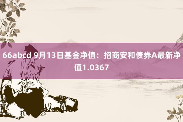 66abcd 9月13日基金净值：招商安和债券A最新净值1.0367