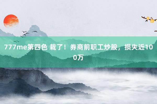 777me第四色 栽了！券商前职工炒股，损失近100万