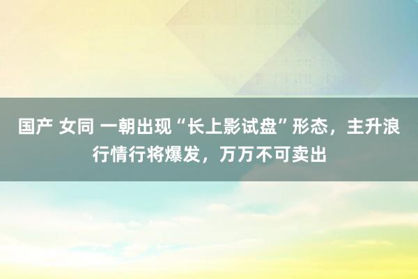 国产 女同 一朝出现“长上影试盘”形态，主升浪行情行将爆发，万万不可卖出