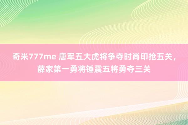 奇米777me 唐军五大虎将争夺时尚印抢五关，薛家第一勇将锤震五将勇夺三关