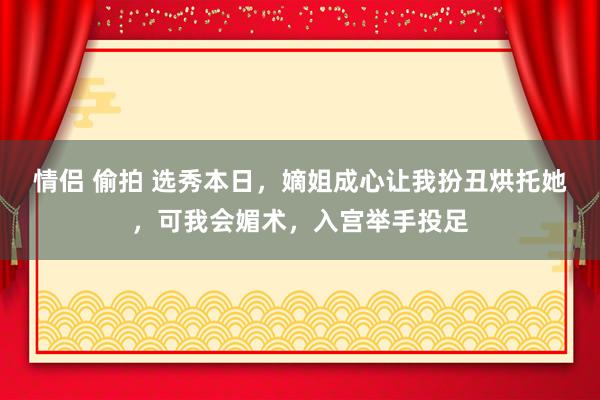 情侣 偷拍 选秀本日，嫡姐成心让我扮丑烘托她，可我会媚术，入宫举手投足